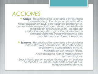 ACCIONES
 Grave - Hospitalización voluntaria o involuntaria
(administrativa). Si no hay compromiso vital,
hospitalización en UCE, con vigilancia permanente,
control médico especializado a diario, con ajuste de
medicación según evolución. En caso de
excitación, angustia, agitación psicomotora o
ansiedad extrema, iniciar tratamiento con
psicofármacos en forma inmediata.
 Extremo - Hospitalización voluntaria o involuntaria
(administrativa) con medidas de contención y
seguimiento especializado estricto.
- Medidas de contención físicas.
- Accesibilidad a planes terapéuticos y
farmacológicos.
- Seguimiento por un equipo técnico por un periodo
no menor a 18 meses, buscando síntomas que
indiquen la reincidencia.
 