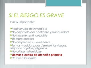 SI EL RIESGO ES GRAVE
Y muy importante:
Pedir ayuda de inmediato
No dejar solo-dar confianza y tranquilidad
No hacerle sentir culpable
Siempre creerles
No despreciar sus amenazas
Tomar medidas para disminuir los riesgos,
alejando objetos peligrosos
No criticar- ni enjuiciar
Llamar a centro de atención primaria
Llamar a la familia
 