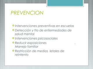 PREVENCION
 Intervenciones preventivas en escuelas
 Detección y tto de enfermedades de
salud mental
 Intervenciones psicosociales
 Reducir exposiciones .
Manejo familiar
 Restricción de medios letales de
reintento
 