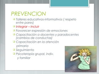 PREVENCION
 Talleres educativos-informativos ( respeto
entre pares)
 Integrar – Incluir
 Favorecer expresión de emociones
 Capacitación a docentes y paradocentes
(cambios de conductas)
 Capacitación en la atención
primaria
 Seguimiento
 Psicoterapia grupal, indiv.
y familiar
 