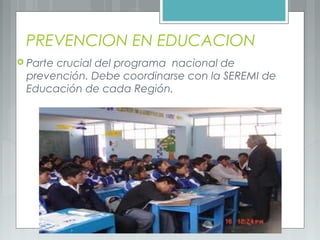 PREVENCION EN EDUCACION
 Parte crucial del programa nacional de
prevención. Debe coordinarse con la SEREMI de
Educación de cada Región.
 
