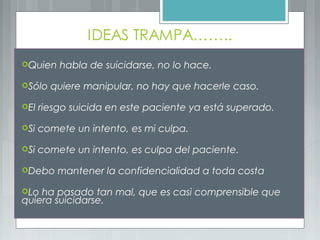 Quien habla de suicidarse, no lo hace.
Sólo quiere manipular, no hay que hacerle caso.
El riesgo suicida en este paciente ya está superado.
Si comete un intento, es mi culpa.
Si comete un intento, es culpa del paciente.
Debo mantener la confidencialidad a toda costa
Lo ha pasado tan mal, que es casi comprensible que
quiera suicidarse.
 