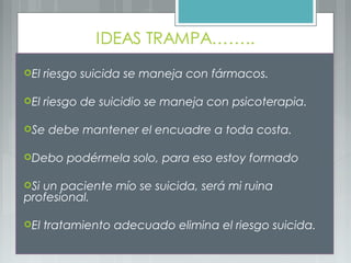El riesgo suicida se maneja con fármacos.
El riesgo de suicidio se maneja con psicoterapia.
Se debe mantener el encuadre a toda costa.
Debo podérmela solo, para eso estoy formado
Si un paciente mío se suicida, será mi ruina
profesional.
El tratamiento adecuado elimina el riesgo suicida.
 