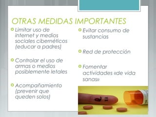 OTRAS MEDIDAS IMPORTANTES
 Limitar uso de
internet y medios
sociales cibernéticos
(educar a padres)
 Controlar el uso de
armas o medios
posiblemente letales
 Acompañamiento
(prevenir que
queden solos)
 Evitar consumo de
sustancias
 Red de protección
 Fomentar
actividades «de vida
sanas»
 