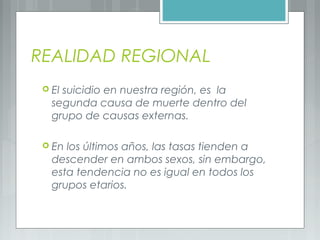 REALIDAD REGIONAL
 El suicidio en nuestra región, es la
segunda causa de muerte dentro del
grupo de causas externas.
 En los últimos años, las tasas tienden a
descender en ambos sexos, sin embargo,
esta tendencia no es igual en todos los
grupos etarios.
 