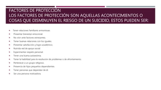 FACTORES DE PROTECCIÓN
LOS FACTORES DE PROTECCIÓN SON AQUELLAS ACONTECIMIENTOS O
COSAS QUE DISMINUYEN EL RIESGO DE UN SUICIDIO, ESTOS PUEDEN SER:
 Tener relaciones familiares armoniosas.
 Presentar bienestar emocional.
 No vivir ante factores estresantes.
 Tener buenas relaciones con los iguales.
 Presentar satisfacción y logro académico.
 Nutrida red de apoyo social.
 Experimentar respeto personal.
 Tener una buena autoestima.
 Tener la habilidad para la resolución de problemas o de afrontamiento.
 Pertenecer a un grupo religioso.
 Presencia de hijos pequeños dependientes.
 Tener personas que dependan de él.
 Ser una persona motivadora.
 