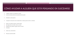 CÓMO AYUDAR A ALGUIEN QUE ESTÁ PENSANDO EN SUICIDARSE
 Hablarle a alguien con tendencias suicidas
 Conoce el principio detrás de la prevención del suicidio
 Muéstrale tu preocupación
 Comparte el entusiasmo de los adolescentes o adultos jóvenes sobre sus intereses.
 Ayuda a los adultos mayores a sentirse útiles.
 No tengas temor de hablar sobre el suicidio
 Prepárate para hablarle a alguien sobre el suicidio.
 Sé abierto
 Habla clara y directamente.
 Deja que la persona hable.
 