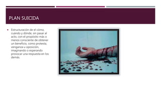 PLAN SUICIDA
 Estructuración de el cómo,
cuándo y dónde, sin pasar al
acto, con el propósito más o
menos consciente de obtener
un beneficio, como protesta,
venganza u oposición,
imaginando o esperando
provocar una respuesta en los
demás.
 