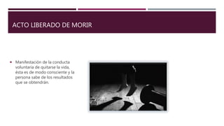 ACTO LIBERADO DE MORIR
 Manifestación de la conducta
voluntaria de quitarse la vida,
ésta es de modo consciente y la
persona sabe de los resultados
que se obtendrán.
 