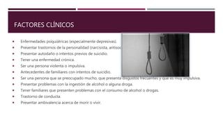 FACTORES CLÍNICOS
 Enfermedades psiquiátricas (especialmente depresivas).
 Presentar trastornos de la personalidad (narcisista, antisocial).
 Presentar autodaño o intentos previos de suicidio.
 Tener una enfermedad crónica.
 Ser una persona violenta o impulsiva.
 Antecedentes de familiares con intentos de suicidio.
 Ser una persona que se preocupado mucho, que presenta disgustos frecuentes y que es muy impulsiva.
 Presentar problemas con la ingestión de alcohol o alguna droga.
 Tener familiares que presenten problemas con el consumo de alcohol o drogas.
 Trastorno de conducta.
 Presentar ambivalencia acerca de morir o vivir.
 