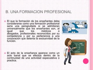 B. UNA FORMACION PROFESIONAL

   El que la formación de los enseñantes deba
    considerarse como una formación profesional
    seria una perogrullada si se admitieran
    universalmente que los enseñantes son, al
    igual      que      los      médicos        o
    abogados, profesionales reconocidos por su
    competencia y por su pertenencia a una
    corporación que detenta la exclusividad de la
    función.



   El acto de la enseñanza aparece como un
    acto banal que se efectúa dentro de la
    continuidad de una actividad especulativa o
    practica.
 