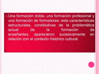  Una formación doble, una formación profesional y
 una formación de formadores: esta características
 estructurales, constitutivas de la problemática
 actual       de        la        formación     de
 enseñantes, aparecieron sucesivamente en
 relación con el contexto histórico cultural.
 
