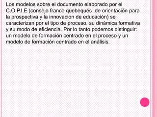 Los modelos sobre el documento elaborado por el
C.O.P.I.E (consejo franco quebequés de orientación para
la prospectiva y la innovación de educación) se
caracterizan por el tipo de proceso, su dinámica formativa
y su modo de eficiencia. Por lo tanto podemos distinguir:
un modelo de formación centrado en el proceso y un
modelo de formación centrado en el análisis.
 