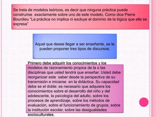 Se trata de modelos teóricos, es decir que ninguna práctica puede
construirse exactamente sobre uno de este modelo. Como dice Pierre
Bourdieu “La práctica no implica ni excluye el dominio de la lógica que ella se
expresa”




            Aquel que desee llegar a ser enseñante, se le
              pueden proponer tres tipos de discursos.


        Primero debe adquirir los conocimientos y los
        modelos de razonamiento propios de la o las
        disciplinas que usted tendrá que enseñar. Usted debe
        reorganizar este saber desde la perspectiva de su
        transmisión e iniciarse en la didáctica. Su capacidad
        debe se el doble: es necesario que adquiera los
        conocimientos sobre el desarrollo del niño y del
        adolescente, la psicología del adulto, sobre los
        procesos de aprendizaje, sobre los métodos de
        evaluación, sobre el funcionamiento de grupos, sobre
        la institución escolar, sobre las desigualdades
        socioculturales.
 