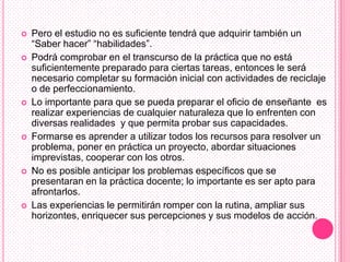    Pero el estudio no es suficiente tendrá que adquirir también un
    “Saber hacer” “habilidades”.
   Podrá comprobar en el transcurso de la práctica que no está
    suficientemente preparado para ciertas tareas, entonces le será
    necesario completar su formación inicial con actividades de reciclaje
    o de perfeccionamiento.
   Lo importante para que se pueda preparar el oficio de enseñante es
    realizar experiencias de cualquier naturaleza que lo enfrenten con
    diversas realidades y que permita probar sus capacidades.
   Formarse es aprender a utilizar todos los recursos para resolver un
    problema, poner en práctica un proyecto, abordar situaciones
    imprevistas, cooperar con los otros.
   No es posible anticipar los problemas específicos que se
    presentaran en la práctica docente; lo importante es ser apto para
    afrontarlos.
   Las experiencias le permitirán romper con la rutina, ampliar sus
    horizontes, enriquecer sus percepciones y sus modelos de acción.
 