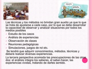 Las técnicas y los métodos no brindan gran auxilio ya que lo que
se trata de ajustarse a cada caso, por lo que se debe desarrollar
la capacidad de observar y analizar situaciones por todos los
medios posibles
 Estudio de los casos
 Análisis de experiencias
 Observación de clases
 Reuniones pedagógicas
 Simulaciones, juegos de rol etc.
 Se tendrá que adquirir conocimientos, métodos, técnicas y
deberá realizar diversas experiencias.
La tercera perspectiva acomoda las preocupaciones de las otras
dos: el análisis integra los saberes, el saber-hacer, las
experiencias vividas, tratando de darles sentido.
 