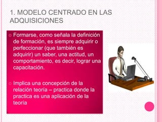 1. MODELO CENTRADO EN LAS
ADQUISICIONES

   Formarse, como señala la definición
    de formación, es siempre adquirir o
    perfeccionar (que también es
    adquirir) un saber, una actitud, un
    comportamiento, es decir, lograr una
    capacitación.

   Implica una concepción de la
    relación teoría – practica donde la
    practica es una aplicación de la
    teoría
 
