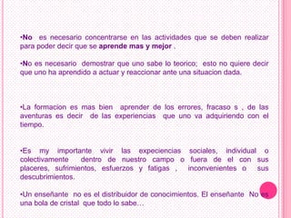 •No es necesario concentrarse en las actividades que se deben realizar
para poder decir que se aprende mas y mejor .

•No es necesario demostrar que uno sabe lo teorico; esto no quiere decir
que uno ha aprendido a actuar y reaccionar ante una situacion dada.



•La formacion es mas bien aprender de los errores, fracaso s , de las
aventuras es decir de las experiencias que uno va adquiriendo con el
tiempo.


•Es my importante vivir las expeciencias sociales, individual o
colectivamente    dentro de nuestro campo o fuera de el con sus
placeres, sufrimientos, esfuerzos y fatigas , inconvenientes o sus
descubrimientos.

•Un enseñante no es el distribuidor de conocimientos. El enseñante No es
una bola de cristal que todo lo sabe…
 