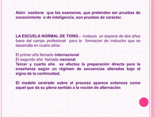 Alain sostiene que los examenes, que pretenden ser pruebas de
conocimiento o de inteligencia, son pruebas de carácter.



LA ESCUELA NORMAL DE TVING.- instaura un espacio de dos años
fuera del campo profesional para la formacion de instructor que se
desarrolla en cuatro años.

El primer año llamado internacional
El segundo año llamado nacional
Tercer y cuarto año se efectúa la preparación directa para la
enseñanza según un régimen de secuencias alteradas bajo el
signo de la continuidad.

El modelo centrado sobre el proceso aparece entonces como
aquel que da su pleno sentido a la noción de alternación
 