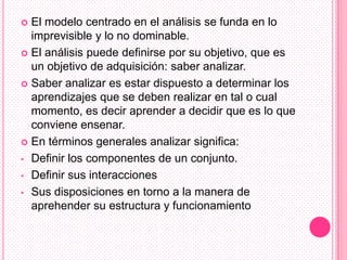  El modelo centrado en el análisis se funda en lo
  imprevisible y lo no dominable.
 El análisis puede definirse por su objetivo, que es
  un objetivo de adquisición: saber analizar.
 Saber analizar es estar dispuesto a determinar los
  aprendizajes que se deben realizar en tal o cual
  momento, es decir aprender a decidir que es lo que
  conviene ensenar.
 En términos generales analizar significa:

• Definir los componentes de un conjunto.

• Definir sus interacciones

• Sus disposiciones en torno a la manera de
  aprehender su estructura y funcionamiento
 