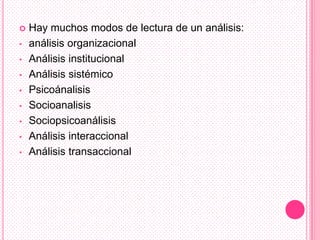    Hay muchos modos de lectura de un análisis:
•   análisis organizacional
•   Análisis institucional
•   Análisis sistémico
•   Psicoánalisis
•   Socioanalisis
•   Sociopsicoanálisis
•   Análisis interaccional
•   Análisis transaccional
 