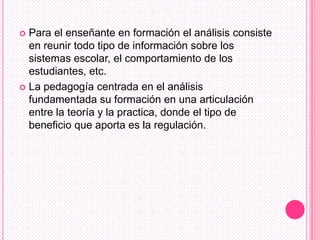  Para el enseñante en formación el análisis consiste
  en reunir todo tipo de información sobre los
  sistemas escolar, el comportamiento de los
  estudiantes, etc.
 La pedagogía centrada en el análisis
  fundamentada su formación en una articulación
  entre la teoría y la practica, donde el tipo de
  beneficio que aporta es la regulación.
 