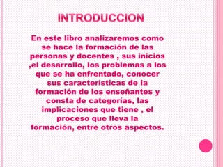 En este libro analizaremos como
    se hace la formación de las
personas y docentes , sus inicios
,el desarrollo, los problemas a los
  que se ha enfrentado, conocer
     sus características de la
  formación de los enseñantes y
     consta de categorías, las
    implicaciones que tiene , el
        proceso que lleva la
 formación, entre otros aspectos.
 