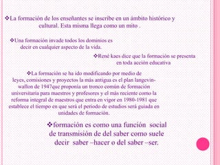 La formación de los enseñantes se inscribe en un ámbito histórico y
            cultural. Esta misma llega como un mito .

  Una formación invade todos los dominios es
     decir en cualquier aspecto de la vida.
                                       René kaes dice que la formación se presenta
                                               en toda acción educativa.
          La formación se ha ido modificando por medio de
   leyes, comisiones y proyectos la más antigua es el plan langevin-
      wallon de 1947que proponía un tronco común de formación
  universitaria para maestros y profesores y el más reciente como la
  reforma integral de maestros que entra en vigor en 1980-1981 que
 establece el tiempo en que será el periodo de estudios será guiada en
                        unidades de formación.

                  formación es como una función social
                  de transmisión de del saber como suele
                    decir saber –hacer o del saber –ser.
 