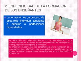 2. ESPECIFICIDAD DE LA FORMACION
DE LOS ENSEÑANTES

   La formación es un proceso de
    desarrollo individual tendiente
    a adquirir o perfeccionar
    capacidades.



      La formación no debe reducirse a una acción ejercida por un
      formador sobre un “formado” maleable que reciba de forma pasiva la
      configuración que le imprima el formador.
      Es importante hacer notar tres características de la formación de los
      enseñantes que plantean tres categorías de problemas: es un
      formación doble, es una formación profesional, es una formación de
      formadores.
 