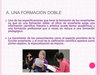A. UNA FORMACION DOBLE
   Una de las especificaciones que tiene la formación de los enseñantes
    es que es una formación doble: el oficio de enseñante exige una
    información científica, literaria o artística (suele llamar académica) y
    una formación profesional que a veces se reduce a una formación
    pedagógica

   La transmisión de los conocimientos como el aspecto prioritario de la
    función enseñante, y el nivel de la calificación científica aparece como
    primer objetivo, la especialización se impone..
 
