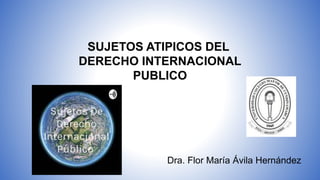 SUJETOS ATIPICOS DEL
DERECHO INTERNACIONAL
PUBLICO
Dra. Flor María Ávila Hernández
 