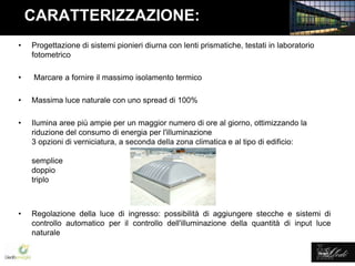 Lledó Energía
CARATTERIZZAZIONE:
• Progettazione di sistemi pionieri diurna con lenti prismatiche, testati in laboratorio
fotometrico
• Marcare a fornire il massimo isolamento termico
• Massima luce naturale con uno spread di 100%
• Ilumina aree più ampie per un maggior numero di ore al giorno, ottimizzando la
riduzione del consumo di energia per l'illuminazione
3 opzioni di verniciatura, a seconda della zona climatica e al tipo di edificio:
semplice
doppio
triplo
• Regolazione della luce di ingresso: possibilità di aggiungere stecche e sistemi di
controllo automatico per il controllo dell'illuminazione della quantità di input luce
naturale
 