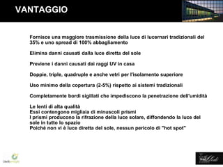 Lledó Energía
VANTAGGIO
Fornisce una maggiore trasmissione della luce di lucernari tradizionali del
35% e uno spread di 100% abbagliamento
Elimina danni causati dalla luce diretta del sole
Previene i danni causati dai raggi UV in casa
Doppie, triple, quadruple e anche vetri per l'isolamento superiore
Uso minimo della copertura (2-5%) rispetto ai sistemi tradizionali
Completamente bordi sigillati che impediscono la penetrazione dell'umidità
Le lenti di alta qualità
Essi contengono migliaia di minuscoli prismi
I prismi producono la rifrazione della luce solare, diffondendo la luce del
sole in tutto lo spazio
Poiché non vi è luce diretta del sole, nessun pericolo di "hot spot"
 