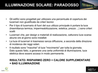 Lledó Energía
ILLUMINAZIONE SOLARE: PARADOSSO
• Gli edifici sono progettati per utilizzare una percentuale di copertura dei
lucernari non giustificate da criteri tecnici
• Per il tipo di lucernario di fuori del suo utilizzo principale è portare la luce
(trasmittanza termica, impermeabilizzazione, estetica, prezzo ...) sono criteri
scelti
• Lucernari che, per design e materiali di realizzazione, catturano luce scarsa
alcune ore al giorno sono installati
• La luce di lucernari è trasmesso senza diffusione, a seconda della direzione
di incidenza dei raggi solari.
• Il risultato sono "macchie" di luce "movimento" per tutta la giornata.
Dato questo fatto, a generare una certa uniformità di illuminazione, luce
elettrica deve essere accesa in modo permanente.
RISULTATO: RISPARMIO ZERO + CALORE SUPPLEMENTARE
+ BAD ILLUMINAZIONE
 