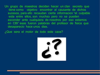 Un  grupo  de  maestros  deciden  hacer  un clan  secreto  que  tiene como  objetivo  encontrar  al  causante  de  dichos  sucesos, para ello  recaudan  cierta  informacion “el  culpable  esta  entre  ellos, son  muchso  pero  no  se  pueden  esconder  ante  cualquiera  de nosotros  por  eso  estamos  en  CBI” esas  fueron  palabras  del  profesor  de  fisica  que  desaparecio  hace unos  dias. ¿Que  sera  el  motor  de  todo  este  caos? 