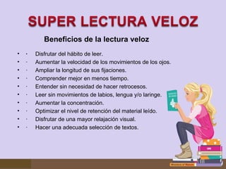 Beneficios de la lectura veloz
•
•
•
•
•
•
•
•
•
•

·     Disfrutar del hábito de leer.
· Aumentar la velocidad de los movimientos de los ojos.
· Ampliar la longitud de sus fijaciones.
· Comprender mejor en menos tiempo.
· Entender sin necesidad de hacer retrocesos.
· Leer sin movimientos de labios, lengua y/o laringe.
· Aumentar la concentración.
· Optimizar el nivel de retención del material leído.
· Disfrutar de una mayor relajación visual.
· Hacer una adecuada selección de textos.

 