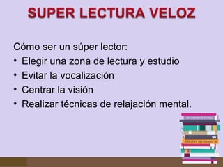 Cómo ser un súper lector:
• Elegir una zona de lectura y estudio
• Evitar la vocalización
• Centrar la visión
• Realizar técnicas de relajación mental.

 