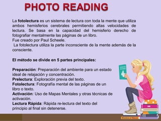 La fotolectura es un sistema de lectura con toda la mente que utiliza 
ambos  hemisferios  cerebrales  permitiendo  altas  velocidades  de 
lectura.  Se  basa  en  la  capacidad  del  hemisferio  derecho  de 
fotografiar mentalmente las páginas de un libro.
Fue creado por Paul Scheele.
 La fotolectura utiliza la parte inconsciente de la mente además de la 
consciente.
El método se divide en 5 partes principales:
Preparación: Preparación del ambiente para un estado 
ideal de relajación y concentración.
Prelectura: Exploración previa del texto.
Fotolectura: Fotografía mental de las páginas de un 
libro o texto.
Activación: Uso de Mapas Mentales y otras técnicas de 
activación.
Lectura Rápida: Rápida re-lectura del texto del 
principio al final sin detenerse.
 

 
