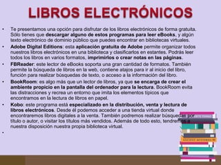 •
•
•
•

•

•

Te presentamos una opción para disfrutar de los libros electrónicos de forma gratuita. 
Sólo tienes que descargar alguno de estos programas para leer eBooks, y algún 
texto electrónico de dominio público que puedes encontrar en bibliotecas virtuales.
Adobe Digital Editions: esta aplicación gratuita de Adobe permite organizar todos 
nuestros libros electrónicos en una biblioteca y clasificarlos en estantes. Podrás leer 
todos los libros en varios formatos, imprimirlos o crear notas en las páginas.
FBReader: este lector de eBooks soporta una gran cantidad de formatos. También 
permite la búsqueda de libros en la web, contiene atajos para ir al inicio del libro, 
función para realizar búsquedas de texto, o acceso a la información del libro.
BookRoom: es algo más que un lector de libros, ya que se encarga de crear el
ambiente propicio en la pantalla del ordenador para la lectura. BookRoom evita 
las distracciones y recrea un entorno que imita los elementos típicos que 
encontramos en la lectura de libros en papel.
Kobo: este programa está especializado en la distribución, venta y lectura de
libros electrónicos. Desde él podemos acceder a una tienda virtual donde 
encontraremos libros digitales a la venta. También podremos realizar búsquedas por 
título o autor, o visitar los títulos más vendidos. Además de todo esto, tendremos a 
nuestra disposición nuestra propia biblioteca virtual.
 

 