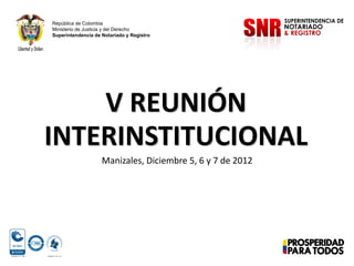 República de Colombia
Ministerio de Justicia y del Derecho
Superintendencia de Notariado y Registro

V REUNIÓN
INTERINSTITUCIONAL
Manizales, Diciembre 5, 6 y 7 de 2012

 