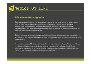 Medios ON LINE
Soluciones de Marketing Online

En una sola década, Internet ha cambiado la manera de los consumidores a hacer casi de
todo, incluida la forma en que consumimos los medios de comunicación. Desde las
transacciones bancarias y las compras de supermercado, hasta la investigación y el
entretenimiento, los consumidores están integrando los medios de comunicación online en
todos los aspectos de la vida cotidiana.

En SMF combinamos experiencia y tecnología para proporcionar una ventaja competitiva en
la creación de estrategias de marketing online y programas de publicidad que tengan sentido
para su Marca.

Proporcionamos a su Marca soluciones de Branding que permitan llegar a los consumidores
en el hogar, el trabajo, conectándonos al mejor inventario de medios online Si desea
aumentar la exposición de su marca, generar engagement con su target / público objetivo,
entonces SMF es lugar correcto. Su audiencia está online.
 
