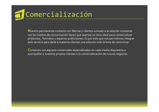 Comercialización

Nuestro permanente contacto con Marcas y clientes sumado a la relación constante
con los medios de comunicación hacen que seamos un nexo ideal para comercializar
productos , formatos y espacios publicitarios. Es por esto que nos permitimos integrar
este servicio para darle a nuestros clientes una solución más la hora de comunicar.

Contamos con equipos comerciales especializados en cada medio dispuestos a
acompañar a nuestros propios clientes o la comercialización de nuevos negocios.
 