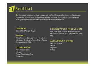Renthal
Contamos con equipamiento propio para la realización de producciones audiovisuales .
Proveemos a terceros en el alquiler de equipos de filmación,sonido y post-producción .
Trabajamos y contamos con equipamiento de última generación:




CÁMARAS                                      EDICIÓN Y POST-PRODUCCIÓN
Sony (HDV) Pd 170, Z1 y Z5                   Islas de edicion off-line (Avid, Final Cut)
                                             Estaciones gráficas 2D Y 3D (3D MAX, After
SONIDO                                       FX)
Micrófonos corbateros: Sony / Sennheiser
Mic boom de cámara: Sony, Shure, Taskar
                                             ACCESORIOS Y OTROS
Consola Mackie PRO
                                             Tela de Chroma
                                             Lentes
ILUMINACIÓN                                  Trípodes
Pantallas de rebote                          Cañas
Minipan
Power Float / Kino float
Frésenles
 