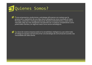 Quienes Somos?
Como empresarios, productores y estrategas afirmamos con certeza que la
producción y realización de una idea clara y debatida da como resultado el mejor
formato, contenido o mensaje audiovisual. Nuestro entendimiento y visión de un
mercado cada vez mas vertiginoso nos permite ver a nuestros competidores como
potenciales clientes y en algunos casos como socios estratégicos.



La clave de nuestra empresa está en la versatilidad, inteligencia y por sobre todo
el trabajo en equipo a la hora de armar una estrategia de comunicación acorde a las
necesidades de cada cliente.
 