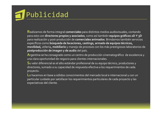 Publicidad

Realizamos de forma integral comerciales para distintos medios audiovisuales, contando
para esto con directores propios y asociados, como así también equipos gráficos 2D Y 3D
para realización y post-producción de comerciales animados. Brindamos también servicios
específicos como búsqueda de locaciones, castings, armado de equipos técnicos,
movilidad, utilería, mobiliario y manejo de procesos con los más prestigiosos laboratorios de
postproducción de imagen y de audio del país.
Argentina se ha consagrado como un centro de producción cinematográfico de excelencia y
una clara oportunidad de negocio para clientes internacionales.
Su valor diferencial es el alto estándar profesional de su equipo técnico, productores y
directores, sumado a su capacidad de respuesta efectiva a los requerimientos de cada
proyecto.
Lo hacemos en base a sólidos conocimientos del mercado local e internacional y con un
particular cuidado por satisfacer los requerimientos particulares de cada proyecto y las
expectativas del cliente.
 