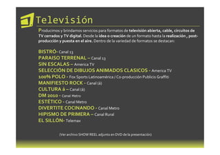 Televisión
Producimos y brindamos servicios para formatos de televisión abierta, cable, circuitos de
TV cerrados y TV digital. Desde la idea o creación de un formato hasta la realización , post-
producción y puesta en el aire. Dentro de la variedad de formatos se destacan:

BISTRÓ- Canal 13
PARAISO TERRENAL – Canal 13
SIN ESCALAS – America TV
SELECCIÓN DE DIBUJOS ANIMADOS CLASICOS - America TV
100% POLO - Fox Sports Latinoamérica / Co-producción Publicis Graffiti
MANIFIESTO ROCK - Canal (á)
CULTURA á – Canal (á)
DM 2010 - Canal Metro
ESTÉTICO - Canal Metro
DIVERTITE COCINANDO - Canal Metro
HIPISMO DE PRIMERA – Canal Rural
EL SILLÓN- Telemax

            (Ver archivo SHOW REEL adjunto en DVD de la presentación)
 