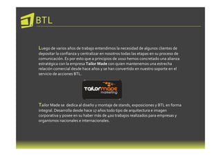 BTL

Luego de varios años de trabajo entendimos la necesidad de algunos clientes de
depositar la confianza y centralizar en nosotros todas las etapas en su proceso de
comunicación. Es por esto que a principios de 2010 hemos concretado una alianza
estratégica con la empresa Tailor Made con quien mantenemos una estrecha
relación comercial desde hace años y se han convertido en nuestro soporte en el
servicio de acciones BTL.




Tailor Made se  dedica al diseño y montaje de stands, exposiciones y BTL en forma
integral. Desarrolla desde hace 17 años todo tipo de arquitectura e imagen
corporativa y posee en su haber más de 400 trabajos realizados para empresas y
organismos nacionales e internacionales.
 