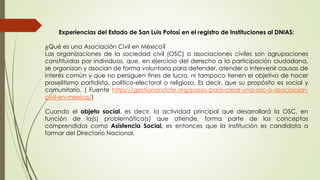 Experiencias del Estado de San Luis Potosí en el registro de Instituciones al DNIAS:
¿Qué es una Asociación Civil en México?
Las organizaciones de la sociedad civil (OSC) o asociaciones civiles son agrupaciones
constituidas por individuos, que, en ejercicio del derecho a la participación ciudadana,
se organizan y asocian de forma voluntaria para defender, atender o intervenir causas de
interés común y que no persiguen fines de lucro, ni tampoco tienen el objetivo de hacer
proselitismo partidista, político-electoral o religioso. Es decir, que su propósito es social y
comunitario. ( Fuente https://gestionandote.org/pasos-para-crear-una-osc-o-asociacion-
civil-en-mexico/)
Cuando el objeto social, es decir, la actividad principal que desarrollará la OSC, en
función de la(s) problemática(s) que atiende, forma parte de los conceptos
comprendidos como Asistencia Social, es entonces que la institución es candidata a
formar del Directorio Nacional.
 