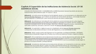 Capítulo IX Supervisión de las Instituciones de Asistencia Social. LEY DE
ASISTENCIA SOCIAL
CÁMARA DE DIPUTADOS DEL H. CONGRESO DE LA UNIÓN Secretaría General Secretaría de Servicios
Parlamentarios Última Reforma DOF 19-12-2014 17 de 21
Artículo 63.- Las Instituciones de Asistencia Social deberán ajustar su funcionamiento a lo dispuesto por las
Normas Oficiales Mexicanas, que al efecto se expidan por la Secretaría de Salud, y el Consejo Nacional
de Normalización y Certificación, para normar los servicios de salud y asistenciales.
Artículo 64.- Se entiende por normalización de la asistencia social al proceso por el cual se regulan
actividades desempeñadas por las instituciones públicas y privadas que prestan servicios asistenciales,
mediante el establecimiento de terminología, directrices, atributos, especificaciones, características,
aplicables a personas, procesos y servicios a través de Normas Oficiales Mexicanas.
Artículo 65.- La supervisión y vigilancia para el cumplimiento de las Normas Oficiales Mexicanas,
corresponde a la Secretaría de Salud a través del Organismo y a las autoridades locales.
Artículo 66.- Serán coadyuvantes del Organismo en la supervisión, los Sistemas Estatales y del Distrito
Federal para el Desarrollo Integral de la Familia y las Juntas de Asistencia Privada u órganos similares.
Artículo 67.- El incumplimiento de las disposiciones de esta Ley y demás disposiciones derivadas de ella
serán sancionadas administrativamente por la Secretaría de Salud conforme a sus atribuciones, de
conformidad con la Ley Federal de Procedimiento Administrativo y por las autoridades locales según lo
previsto en las leyes estatales correspondientes.
Artículo 68.- Las personas afectadas por las resoluciones dictadas con fundamento en esta Ley y demás
disposiciones que de ella deriven, podrán recurrirlas administrativamente de conformidad con lo que
establece la Ley Federal de Procedimiento Administrativo y las leyes estatales correspondientes.
 