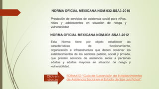 NORMA OFICIAL MEXICANA NOM-032-SSA3-2010
Prestación de servicios de asistencia social para niños,
niñas y adolescentes en situación de riesgo y
vulnerabilidad
NORMA OFICIAL MEXICANA NOM-031-SSA3-2012
Esta Norma tiene por objeto establecer las
características de funcionamiento,
organización e infraestructura que deben observar los
establecimientos de los sectores público, social y privado,
que presten servicios de asistencia social a personas
adultas y adultas mayores en situación de riesgo y
vulnerabilidad.
FORMATO “Guía de Supervisión de Establecimientos
de Asistencia Social en el Estado de San Luis Potosí”
Click en
vínculo
 